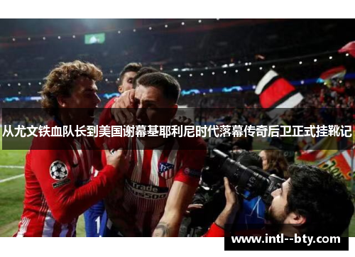 从尤文铁血队长到美国谢幕基耶利尼时代落幕传奇后卫正式挂靴记