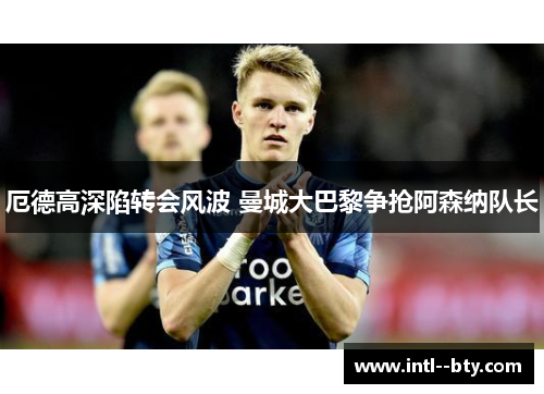 厄德高深陷转会风波 曼城大巴黎争抢阿森纳队长