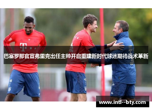 巴塞罗那官宣弗里克出任主帅开启重建新时代球迷期待战术革新