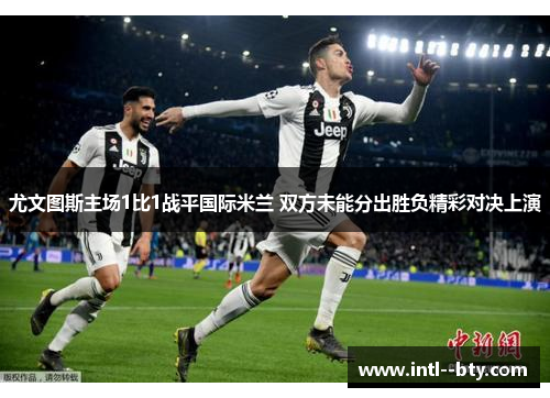 尤文图斯主场1比1战平国际米兰 双方未能分出胜负精彩对决上演